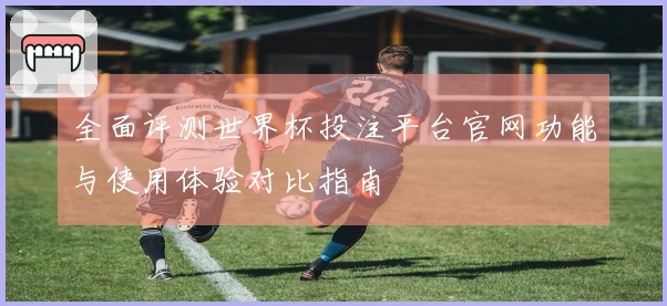 全面评测世界杯投注平台官网功能与使用体验对比指南